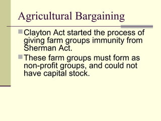 Agricultural Bargaining
Clayton Act started the process of
giving farm groups immunity from
Sherman Act.
These farm groups must form as
non-profit groups, and could not
have capital stock.
 