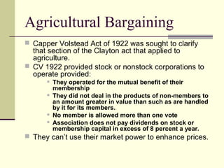 Agricultural Bargaining
 Capper Volstead Act of 1922 was sought to clarify
that section of the Clayton act that applied to
agriculture.
 CV 1922 provided stock or nonstock corporations to
operate provided:
 They operated for the mutual benefit of their
membership
 They did not deal in the products of non-members to
an amount greater in value than such as are handled
by it for its members.
 No member is allowed more than one vote
 Association does not pay dividends on stock or
membership capital in excess of 8 percent a year.
 They can’t use their market power to enhance prices.
 