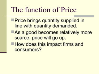 The function of Price
Price brings quantity supplied in
line with quantity demanded.
As a good becomes relatively more
scarce, price will go up.
How does this impact firms and
consumers?
 