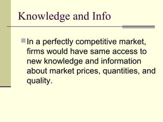 Knowledge and Info
In a perfectly competitive market,
firms would have same access to
new knowledge and information
about market prices, quantities, and
quality.
 
