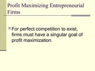Profit Maximizing Entrepreneurial
Firms
For perfect competition to exist,
firms must have a singular goal of
profit maximization.
 