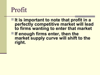 Profit
 It is important to note that profit in a
perfectly competitive market will lead
to firms wanting to enter that market
 If enough firms enter, then the
market supply curve will shift to the
right.
 