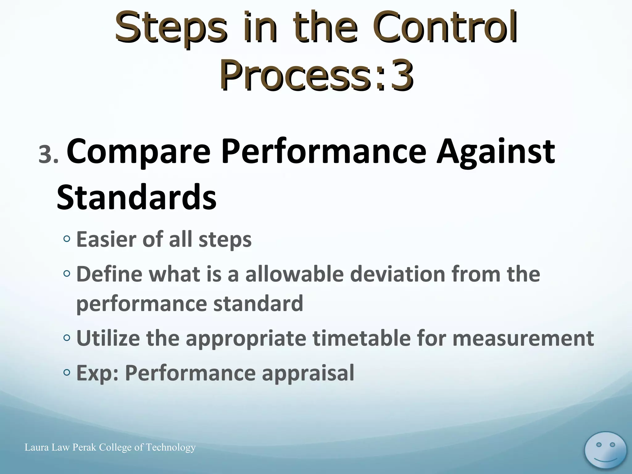 3. Compare Performance Against
Standards
◦ Easier of all steps
◦ Define what is a allowable deviation from the
performance standard
◦ Utilize the appropriate timetable for measurement
◦ Exp: Performance appraisal
12Laura Law Perak College of Technology
Steps in the ControlSteps in the Control
Process:3Process:3
 