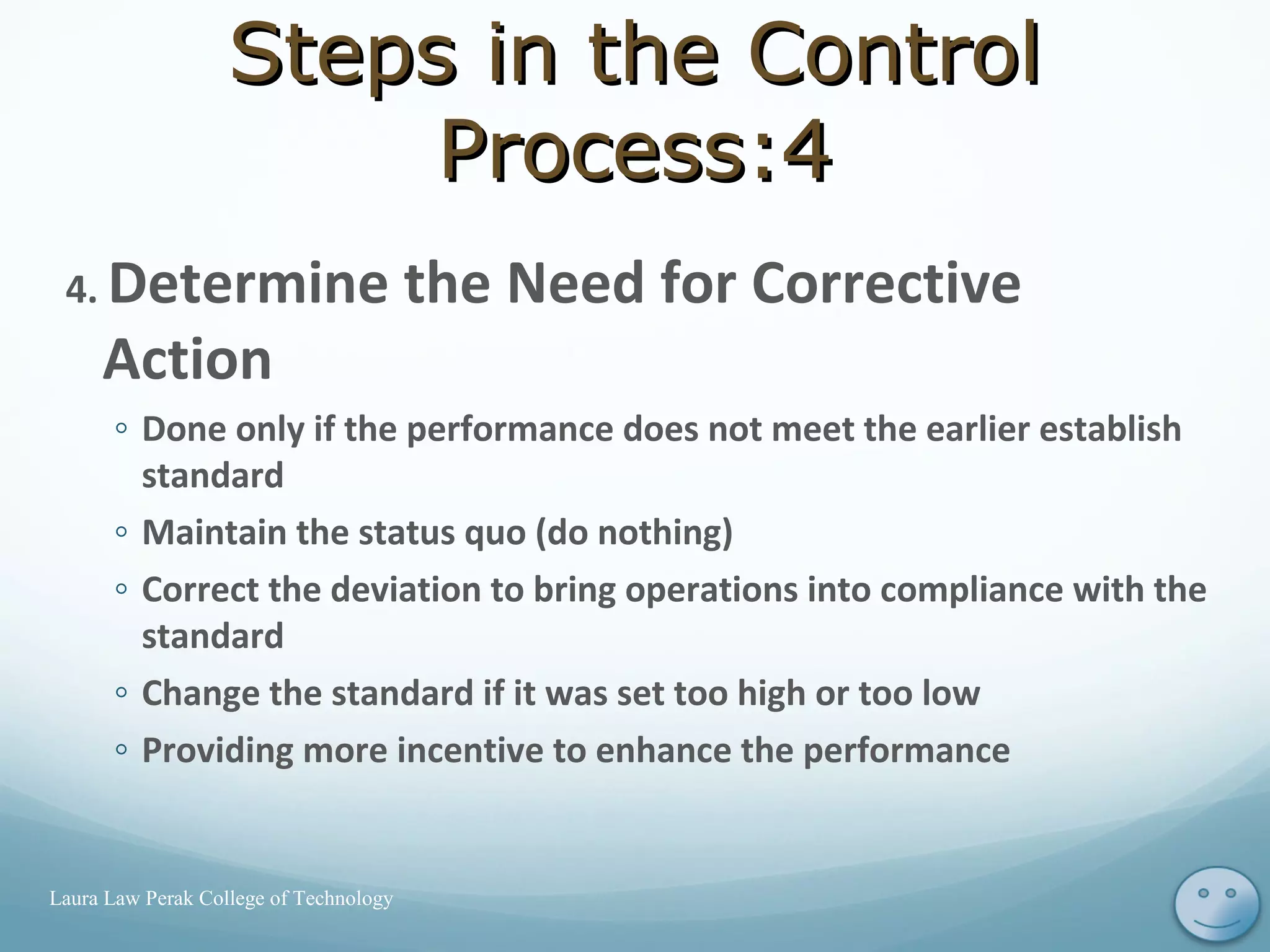 4. Determine the Need for Corrective
Action
◦ Done only if the performance does not meet the earlier establish
standard
◦ Maintain the status quo (do nothing)
◦ Correct the deviation to bring operations into compliance with the
standard
◦ Change the standard if it was set too high or too low
◦ Providing more incentive to enhance the performance
13Laura Law Perak College of Technology
Steps in the ControlSteps in the Control
Process:4Process:4
 