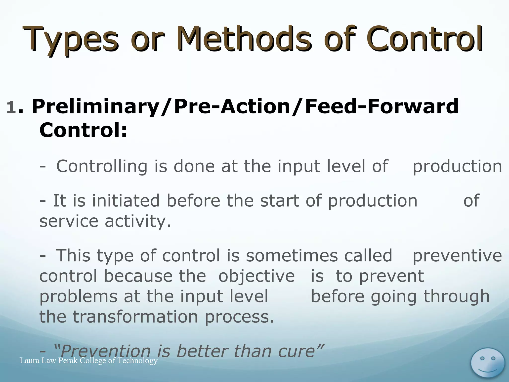 Types or Methods of ControlTypes or Methods of Control
1. Preliminary/Pre-Action/Feed-Forward
Control:
- Controlling is done at the input level of production
- It is initiated before the start of production of
service activity.
- This type of control is sometimes called preventive
control because the objective is to prevent
problems at the input level before going through
the transformation process.
- “Prevention is better than cure” 15Laura Law Perak College of Technology
 