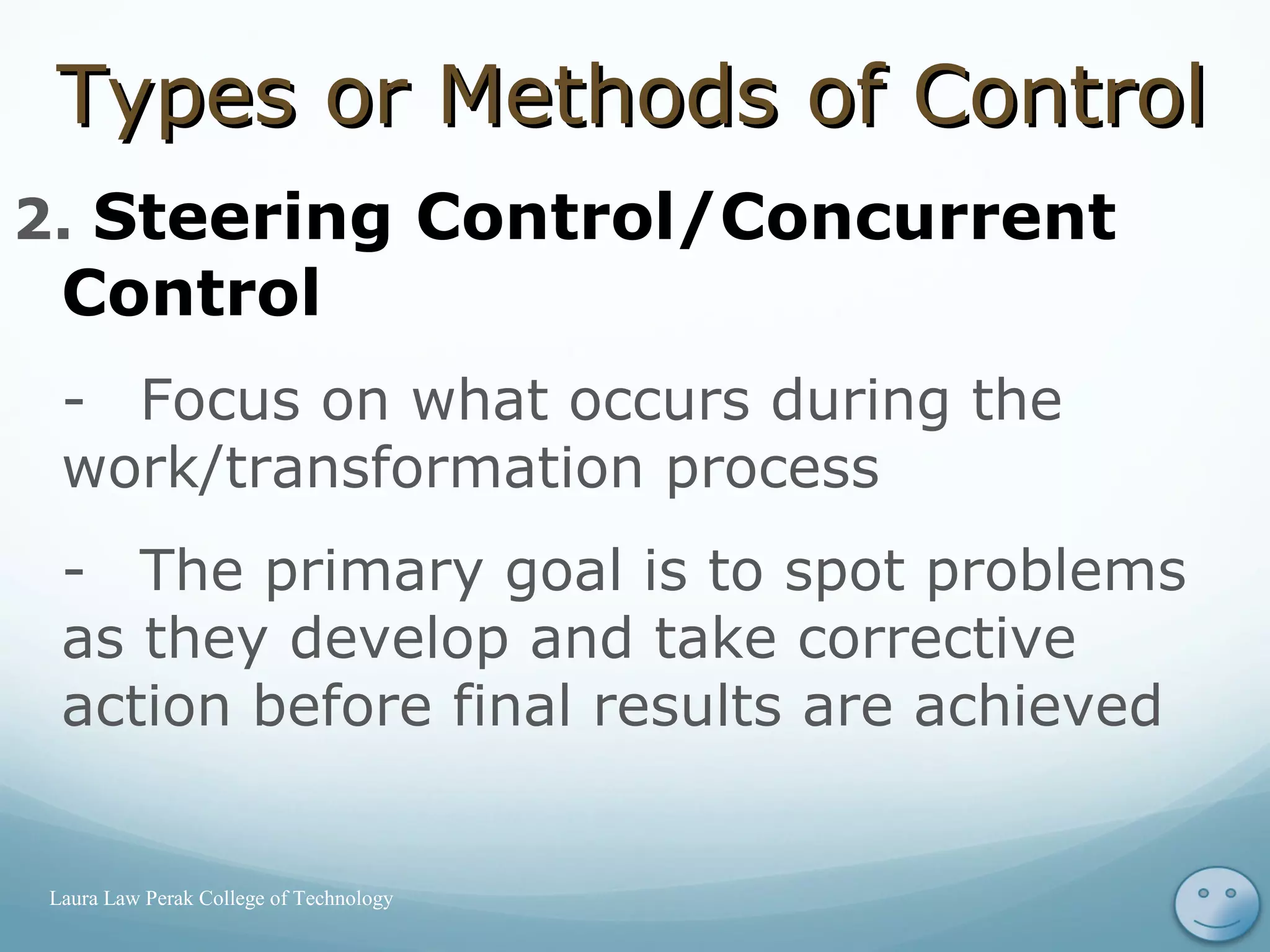 2. Steering Control/Concurrent
Control
- Focus on what occurs during the
work/transformation process
- The primary goal is to spot problems
as they develop and take corrective
action before final results are achieved
16Laura Law Perak College of Technology
Types or Methods of ControlTypes or Methods of Control
 