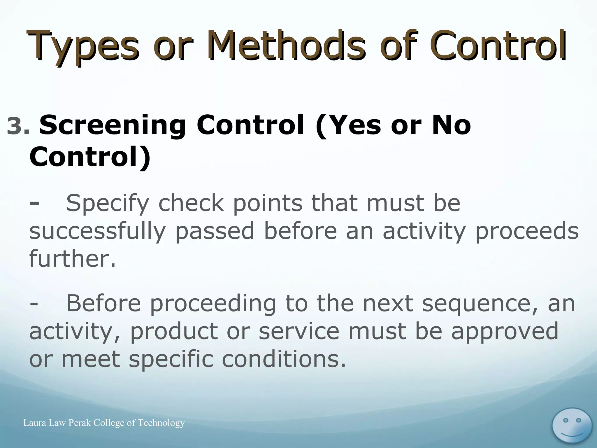 3. Screening Control (Yes or No
Control)
- Specify check points that must be
successfully passed before an activity proceeds
further.
- Before proceeding to the next sequence, an
activity, product or service must be approved
or meet specific conditions.
17Laura Law Perak College of Technology
Types or Methods of ControlTypes or Methods of Control
 