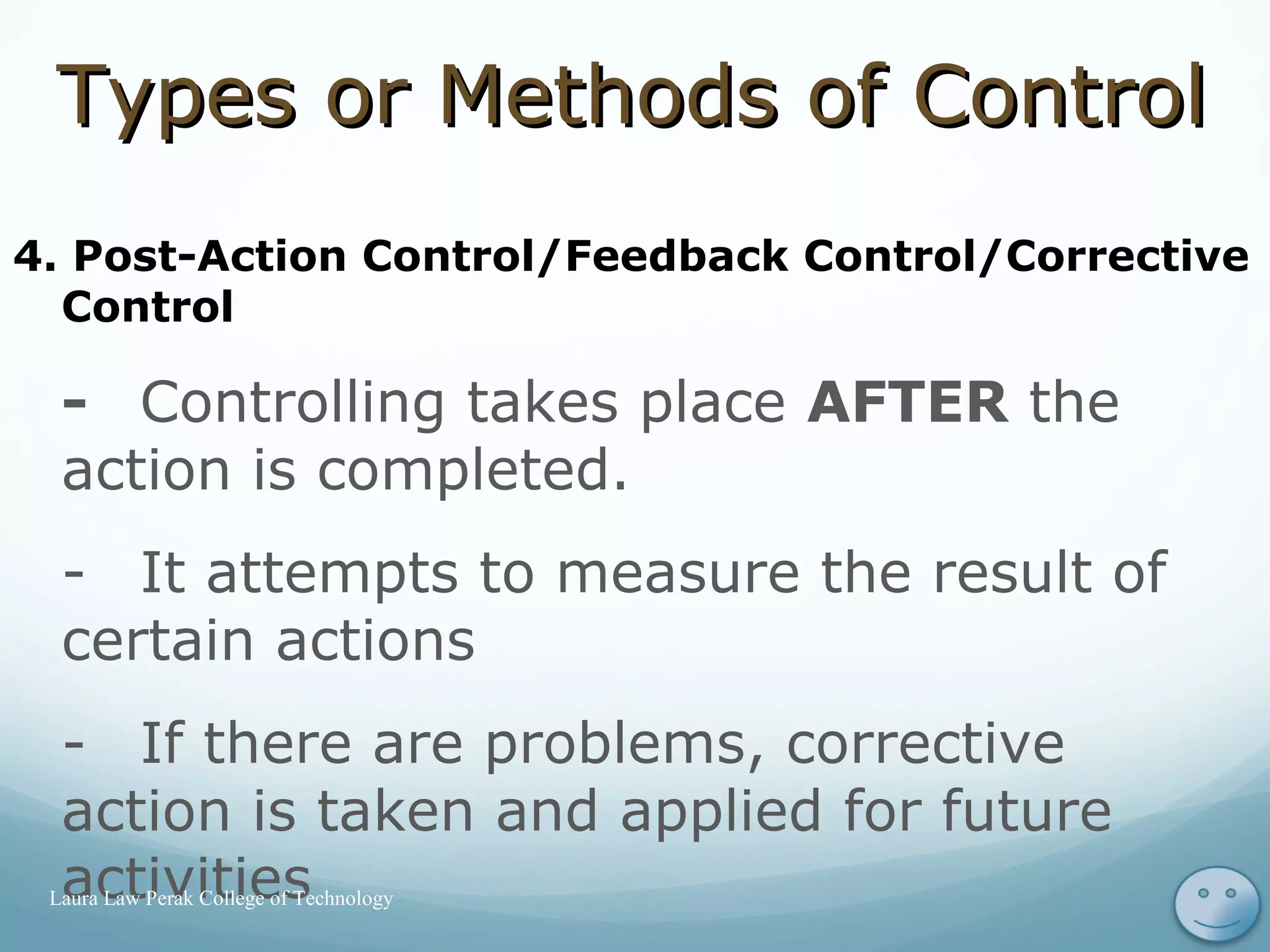 4. Post-Action Control/Feedback Control/Corrective
Control
- Controlling takes place AFTER the
action is completed.
- It attempts to measure the result of
certain actions
- If there are problems, corrective
action is taken and applied for future
activities 18Laura Law Perak College of Technology
Types or Methods of ControlTypes or Methods of Control
 