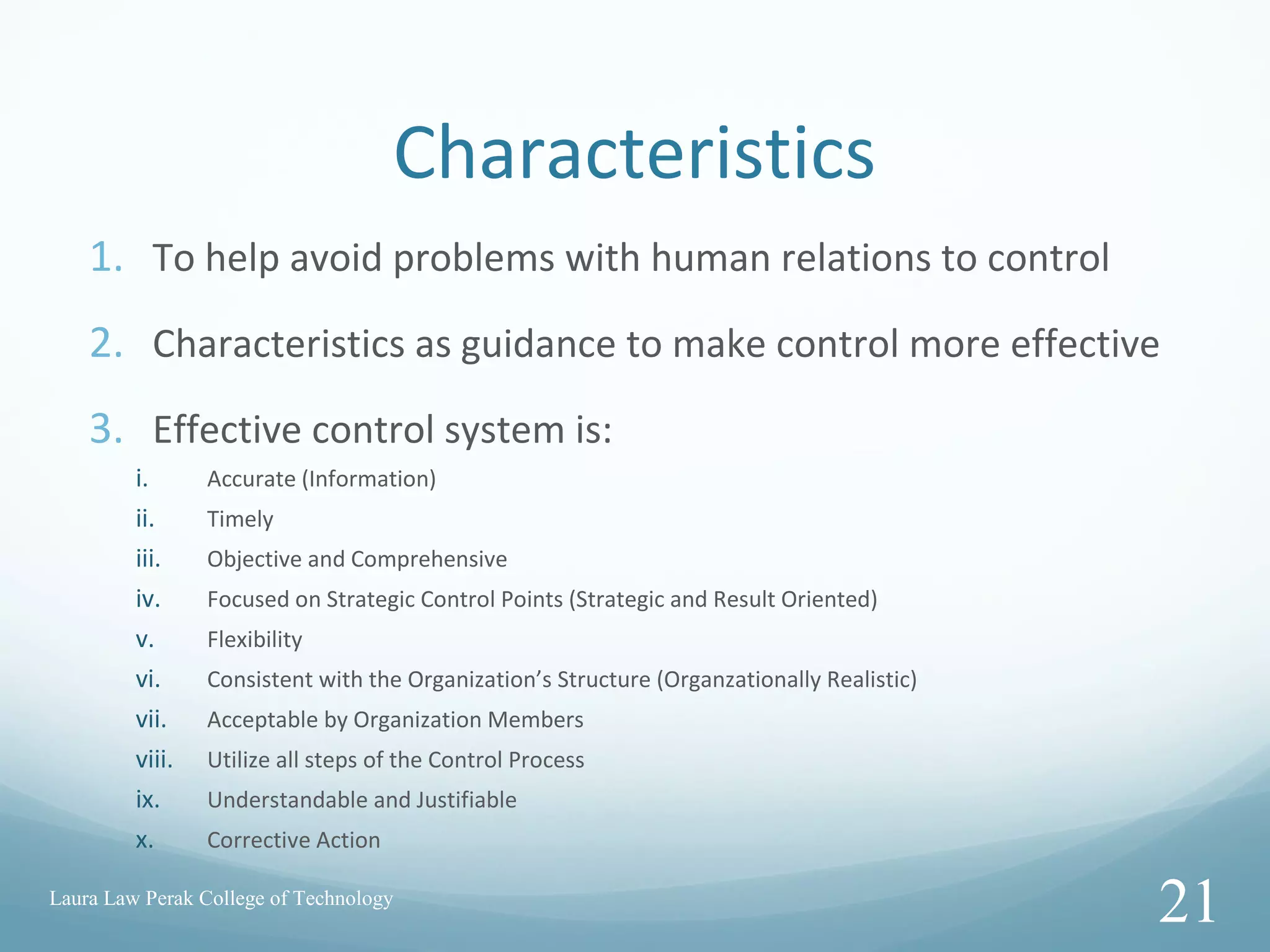 Characteristics
1. To help avoid problems with human relations to control
2. Characteristics as guidance to make control more effective
3. Effective control system is:
i. Accurate (Information)
ii. Timely
iii. Objective and Comprehensive
iv. Focused on Strategic Control Points (Strategic and Result Oriented)
v. Flexibility
vi. Consistent with the Organization’s Structure (Organzationally Realistic)
vii. Acceptable by Organization Members
viii. Utilize all steps of the Control Process
ix. Understandable and Justifiable
x. Corrective Action
Laura Law Perak College of Technology
21
 
