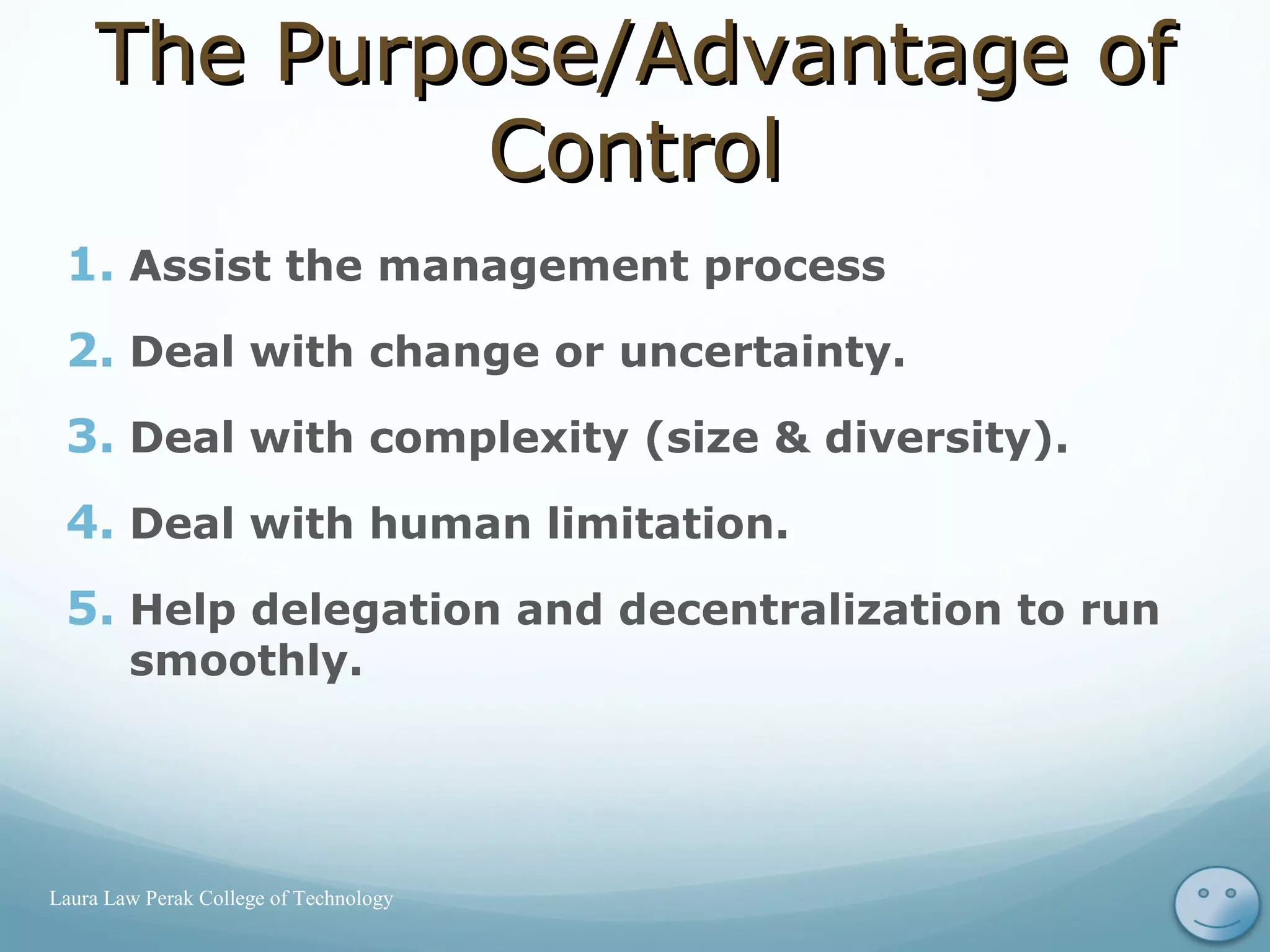 The Purpose/Advantage ofThe Purpose/Advantage of
ControlControl
1. Assist the management process
2. Deal with change or uncertainty.
3. Deal with complexity (size & diversity).
4. Deal with human limitation.
5. Help delegation and decentralization to run
smoothly.
6Laura Law Perak College of Technology
 