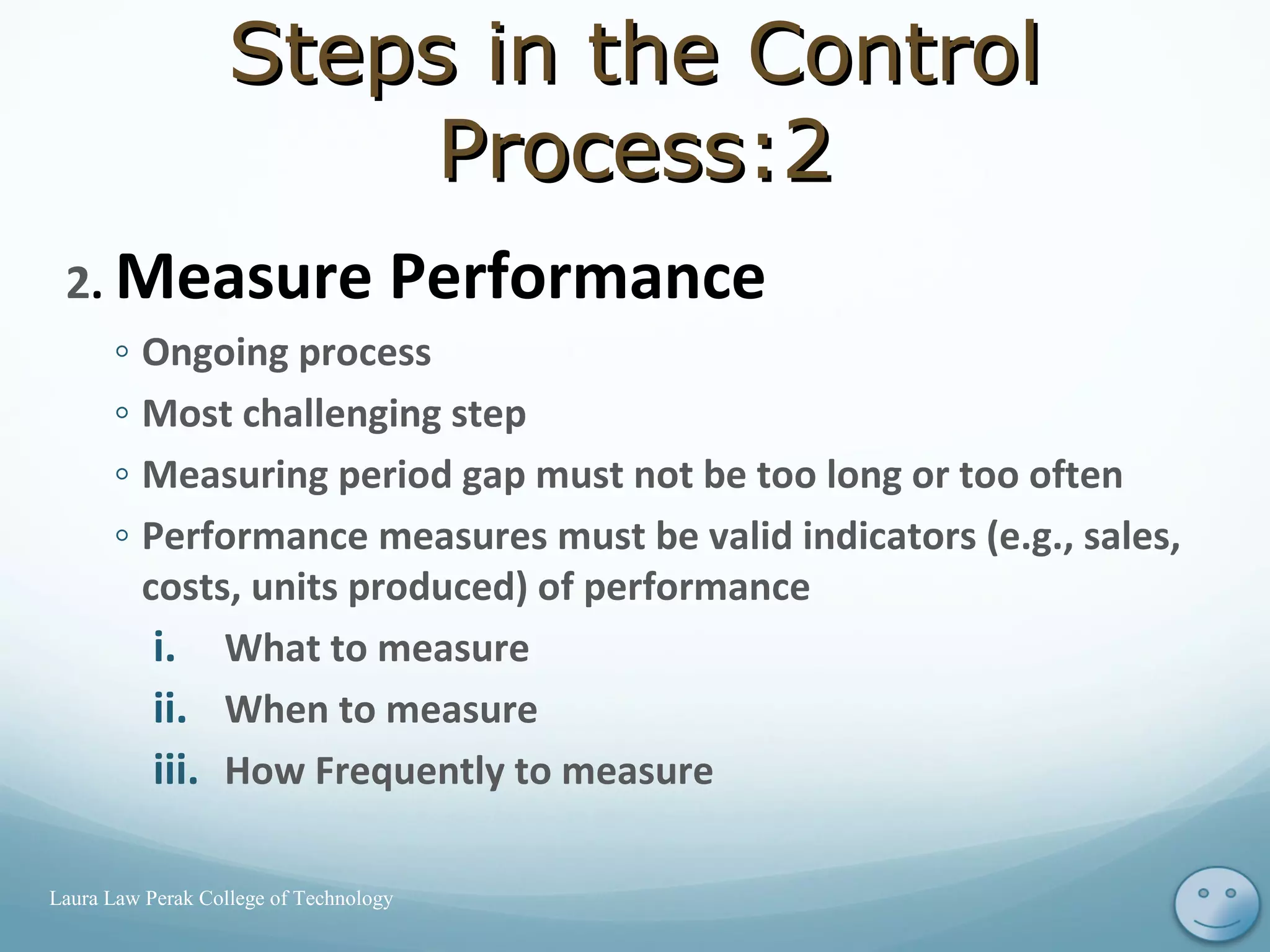 2. Measure Performance
◦ Ongoing process
◦ Most challenging step
◦ Measuring period gap must not be too long or too often
◦ Performance measures must be valid indicators (e.g., sales,
costs, units produced) of performance
i. What to measure
ii. When to measure
iii. How Frequently to measure
11Laura Law Perak College of Technology
Steps in the ControlSteps in the Control
Process:2Process:2
 