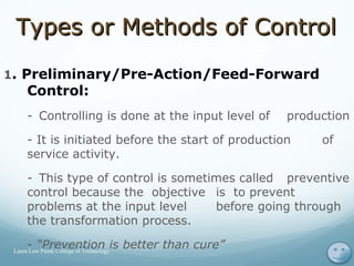 Types or Methods of ControlTypes or Methods of Control
1. Preliminary/Pre-Action/Feed-Forward
Control:
- Controlling is done at the input level of production
- It is initiated before the start of production of
service activity.
- This type of control is sometimes called preventive
control because the objective is to prevent
problems at the input level before going through
the transformation process.
- “Prevention is better than cure” 15Laura Law Perak College of Technology
 