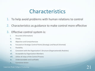 Characteristics
1. To help avoid problems with human relations to control
2. Characteristics as guidance to make control more effective
3. Effective control system is:
i. Accurate (Information)
ii. Timely
iii. Objective and Comprehensive
iv. Focused on Strategic Control Points (Strategic and Result Oriented)
v. Flexibility
vi. Consistent with the Organization’s Structure (Organzationally Realistic)
vii. Acceptable by Organization Members
viii. Utilize all steps of the Control Process
ix. Understandable and Justifiable
x. Corrective Action
Laura Law Perak College of Technology
21
 