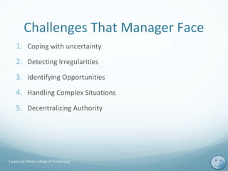 Challenges That Manager Face
1. Coping with uncertainty
2. Detecting Irregularities
3. Identifying Opportunities
4. Handling Complex Situations
5. Decentralizing Authority
Laura Law Perak College of Technology
3
 