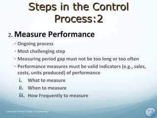 2. Measure Performance
◦ Ongoing process
◦ Most challenging step
◦ Measuring period gap must not be too long or too often
◦ Performance measures must be valid indicators (e.g., sales,
costs, units produced) of performance
i. What to measure
ii. When to measure
iii. How Frequently to measure
11Laura Law Perak College of Technology
Steps in the ControlSteps in the Control
Process:2Process:2
 