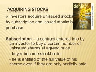ACQUIRING STOCKS
Investors acquire unissued stocks
by subscription and issued stocks by
purchase


Subscription – a contract entered into by
an investor to buy a certain number of
unissued shares at agreed price.
- buyer become stockholder
- he is entitled of the full value of his
shares even if they are only partially paid.

 
