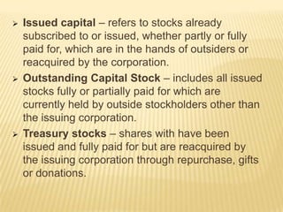 





Issued capital – refers to stocks already
subscribed to or issued, whether partly or fully
paid for, which are in the hands of outsiders or
reacquired by the corporation.
Outstanding Capital Stock – includes all issued
stocks fully or partially paid for which are
currently held by outside stockholders other than
the issuing corporation.
Treasury stocks – shares with have been
issued and fully paid for but are reacquired by
the issuing corporation through repurchase, gifts
or donations.

 
