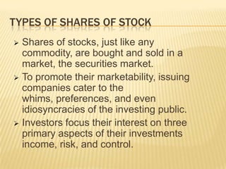 TYPES OF SHARES OF STOCK
Shares of stocks, just like any
commodity, are bought and sold in a
market, the securities market.
 To promote their marketability, issuing
companies cater to the
whims, preferences, and even
idiosyncracies of the investing public.
 Investors focus their interest on three
primary aspects of their investments
income, risk, and control.


 
