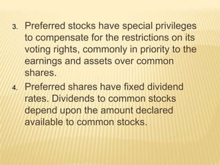 3.

4.

Preferred stocks have special privileges
to compensate for the restrictions on its
voting rights, commonly in priority to the
earnings and assets over common
shares.
Preferred shares have fixed dividend
rates. Dividends to common stocks
depend upon the amount declared
available to common stocks.

 