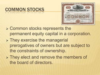 COMMON STOCKS

Common stocks represents the
permanent equity capital in a corporation.
 They exercise the managerial
prerogatives of owners but are subject to
the constraints of ownership.
 They elect and remove the members of
the board of directors.


 