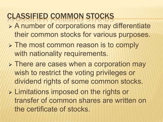 CLASSIFIED COMMON STOCKS
A number of corporations may differentiate
their common stocks for various purposes.
 The most common reason is to comply
with nationality requirements.
 There are cases when a corporation may
wish to restrict the voting privileges or
dividend rights of some common stocks.
 Limitations imposed on the rights or
transfer of common shares are written on
the certificate of stocks.


 