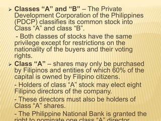 



Classes “A” and “B” – The Private
Development Corporation of the Philippines
(PDCP) classifies its common stock into
Class “A” and class “B”.
- Both classes of stocks have the same
privilege except for restrictions on the
nationality of the buyers and their voting
rights.
Class “A” – shares may only be purchased
by Filipinos and entities of which 60% of the
capital is owned by Filipino citizens.
- Holders of class “A” stock may elect eight
Filipino directors of the company.
- These directors must also be holders of
Class “A” shares.
- The Philippine National Bank is granted the

 