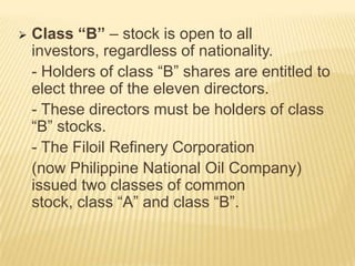 

Class “B” – stock is open to all
investors, regardless of nationality.
- Holders of class “B” shares are entitled to
elect three of the eleven directors.
- These directors must be holders of class
“B” stocks.
- The Filoil Refinery Corporation
(now Philippine National Oil Company)
issued two classes of common
stock, class “A” and class “B”.

 