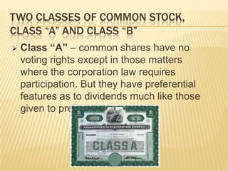 TWO CLASSES OF COMMON STOCK,
CLASS “A” AND CLASS “B”


Class “A” – common shares have no
voting rights except in those matters
where the corporation law requires
participation. But they have preferential
features as to dividends much like those
given to preferred shares.

 
