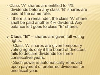 - Class “A” shares are entitled to 4%
dividends before any class “B” shares are
paid at the same rate.
- If there is a remainder, the class “A” share
shall be paid another 4% dividend. Any
balance left goes to class “B” shares


Class “B” – shares are given full voting
rights.
- Class “A” shares are given temporary
voting rights only if the board of directors
fails to declare dividends for three
consecutive years.
- Such power is automatically removed
upon payment of preferred dividends for
one fiscal year.

 