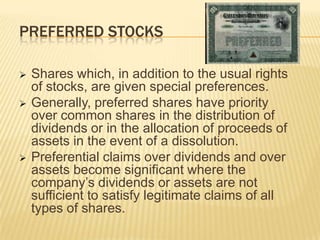 PREFERRED STOCKS





Shares which, in addition to the usual rights
of stocks, are given special preferences.
Generally, preferred shares have priority
over common shares in the distribution of
dividends or in the allocation of proceeds of
assets in the event of a dissolution.
Preferential claims over dividends and over
assets become significant where the
company’s dividends or assets are not
sufficient to satisfy legitimate claims of all
types of shares.

 