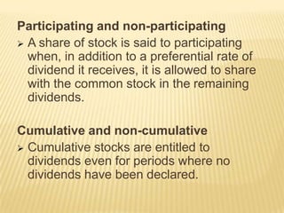Participating and non-participating
 A share of stock is said to participating
when, in addition to a preferential rate of
dividend it receives, it is allowed to share
with the common stock in the remaining
dividends.
Cumulative and non-cumulative
 Cumulative stocks are entitled to
dividends even for periods where no
dividends have been declared.

 