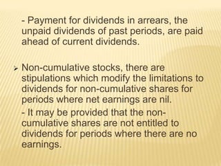- Payment for dividends in arrears, the
unpaid dividends of past periods, are paid
ahead of current dividends.


Non-cumulative stocks, there are
stipulations which modify the limitations to
dividends for non-cumulative shares for
periods where net earnings are nil.
- It may be provided that the noncumulative shares are not entitled to
dividends for periods where there are no
earnings.

 