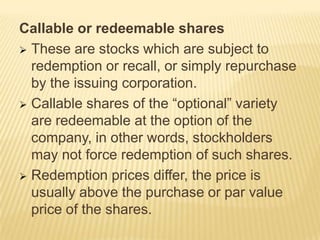Callable or redeemable shares
 These are stocks which are subject to
redemption or recall, or simply repurchase
by the issuing corporation.
 Callable shares of the “optional” variety
are redeemable at the option of the
company, in other words, stockholders
may not force redemption of such shares.
 Redemption prices differ, the price is
usually above the purchase or par value
price of the shares.

 