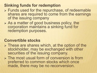 Sinking funds for redemption
 Funds used for the repurchase, of redeemable
shares are required to come from the earnings
of the issuing company
 As a matter of good business policy, the
corporation maintains a sinking fund for
redemption purposes.

Convertible stocks
 These are shares which, at the option of the
stockholder, may be exchanged with other
securities of the issuing company.
 The most usual form of conversion is from
preferred to common stocks which once
made, there may be no reconversion.

 