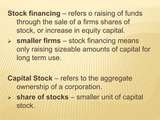Stock financing – refers o raising of funds
through the sale of a firms shares of
stock, or increase in equity capital.
 smaller firms – stock financing means
only raising sizeable amounts of capital for
long term use.
Capital Stock – refers to the aggregate
ownership of a corporation.
 share of stocks – smaller unit of capital
stock.

 