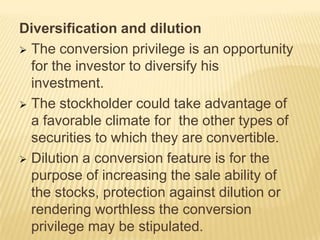 Diversification and dilution
 The conversion privilege is an opportunity
for the investor to diversify his
investment.
 The stockholder could take advantage of
a favorable climate for the other types of
securities to which they are convertible.
 Dilution a conversion feature is for the
purpose of increasing the sale ability of
the stocks, protection against dilution or
rendering worthless the conversion
privilege may be stipulated.

 
