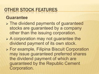OTHER STOCK FEATURES
Guarantee
 The dividend payments of guaranteed
stocks are guaranteed by a company
other than the issuing corporation.
 A corporation may not guarantee the
dividend payment of its own stock.
 For example, Filipina Biscuit Corporation
may issue guaranteed preferred shares
the dividend payment of which are
guaranteed by the Republic Cement
Corporation.

 