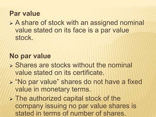 Par value
 A share of stock with an assigned nominal
value stated on its face is a par value
stock.
No par value
 Shares are stocks without the nominal
value stated on its certificate.
 “No par value” shares do not have a fixed
value in monetary terms.
 The authorized capital stock of the
company issuing no par value shares is
stated in terms of number of shares.

 