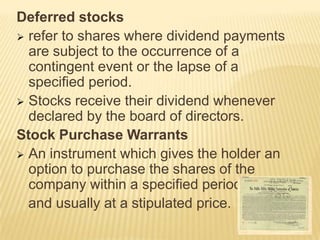 Deferred stocks
 refer to shares where dividend payments
are subject to the occurrence of a
contingent event or the lapse of a
specified period.
 Stocks receive their dividend whenever
declared by the board of directors.
Stock Purchase Warrants
 An instrument which gives the holder an
option to purchase the shares of the
company within a specified period
and usually at a stipulated price.

 