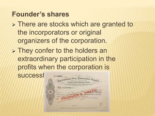 Founder’s shares
 There are stocks which are granted to
the incorporators or original
organizers of the corporation.
 They confer to the holders an
extraordinary participation in the
profits when the corporation is
successful.

 