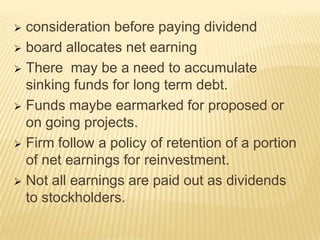 consideration before paying dividend
 board allocates net earning
 There may be a need to accumulate
sinking funds for long term debt.
 Funds maybe earmarked for proposed or
on going projects.
 Firm follow a policy of retention of a portion
of net earnings for reinvestment.
 Not all earnings are paid out as dividends
to stockholders.


 