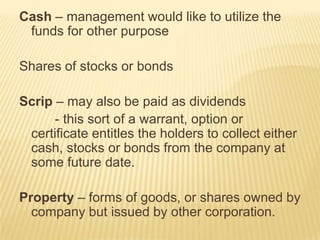 Cash – management would like to utilize the
funds for other purpose
Shares of stocks or bonds
Scrip – may also be paid as dividends
- this sort of a warrant, option or
certificate entitles the holders to collect either
cash, stocks or bonds from the company at
some future date.

Property – forms of goods, or shares owned by
company but issued by other corporation.

 