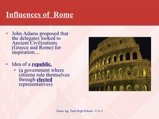 Influences of  Rome John Adams proposed that the delegates looked to Ancient Civilizations (Greece and Rome) for inspiration… Idea of a  republic. (a government where citizens rule themselves through  elected  representatives) 