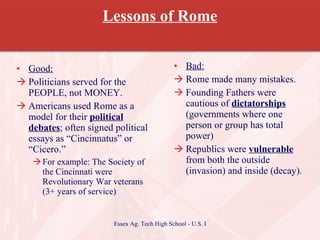 Lessons of Rome Good: Politicians served for the PEOPLE, not MONEY. Americans used Rome as a model for their  political debates ; often signed political essays as “Cincinnatus” or “Cicero.” For example: The Society of the Cincinnati were Revolutionary War veterans (3+ years of service)  Bad: Rome made many mistakes. Founding Fathers were cautious of  dictatorships  (governments where one person or group has total power) Republics were  vulnerable  from both the outside (invasion) and inside (decay). 