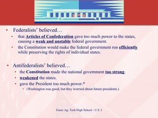 Federalists’ believed… that  Articles of Confederation  gave too much power to the states, causing a  weak and unstable  federal government. the Constitution would make the federal government run  efficiently  while preserving the rights of individual states. Antifederalists’ believed… the  Constitution  made the national government  too strong . weakened  the states. gave the President too much power.* (Washington was good, but they worried about future presidents.) 