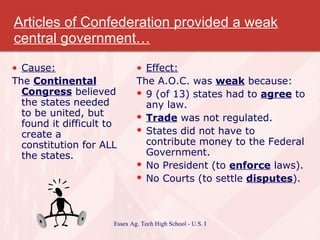 Articles of Confederation provided a weak central government… Cause: The  Continental Congress  believed the states needed to be united, but found it difficult to create a constitution for ALL the states. Effect: The A.O.C. was  weak  because: 9 (of 13) states had to  agree  to any law. Trade  was not regulated. States did not have to contribute money to the Federal Government. No President (to  enforce  laws). No Courts (to settle  disputes ). 