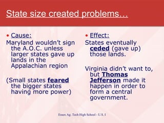 State size created problems… Cause: Maryland wouldn’t sign the A.O.C. unless larger states gave up lands in the Appalachian region (Small states  feared  the bigger states having more power) Effect: States eventually  ceded  (gave up) those lands. Virginia didn’t want to, but  Thomas Jefferson  made it happen in order to form a central government. 