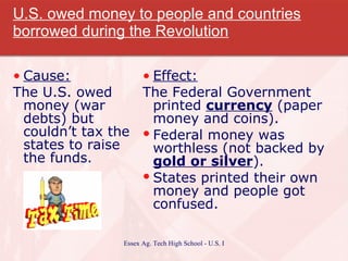 U.S. owed money to people and countries borrowed during the Revolution Cause: The U.S. owed money (war debts) but couldn’t tax the states to raise the funds. Effect: The Federal Government printed  currency  (paper money and coins). Federal money was worthless (not backed by  gold or silver ). States printed their own money and people got confused. 