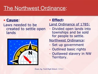 The Northwest Ordinance : Cause : Laws needed to be created to settle open lands Effect : Land Ordinance of 1785: Divided open lands into townships and be sold for people to settle. Northwest Ordinance : Set up government  Outlined basic rights Outlawed slavery in NW Territory. 