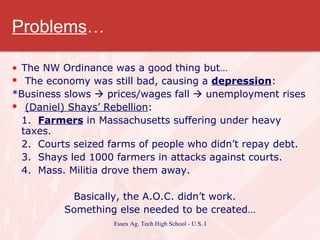 Problems … The NW Ordinance was a good thing but… The economy was still bad, causing a  depression : *Business slows    prices/wages fall    unemployment rises (Daniel) Shays’ Rebellion : 1.  Farmers  in Massachusetts suffering under heavy taxes. 2.  Courts seized farms of people who didn’t repay debt. 3.  Shays led 1000 farmers in attacks against courts. 4.  Mass. Militia drove them away. Basically, the A.O.C. didn’t work.  Something else needed to be created… 